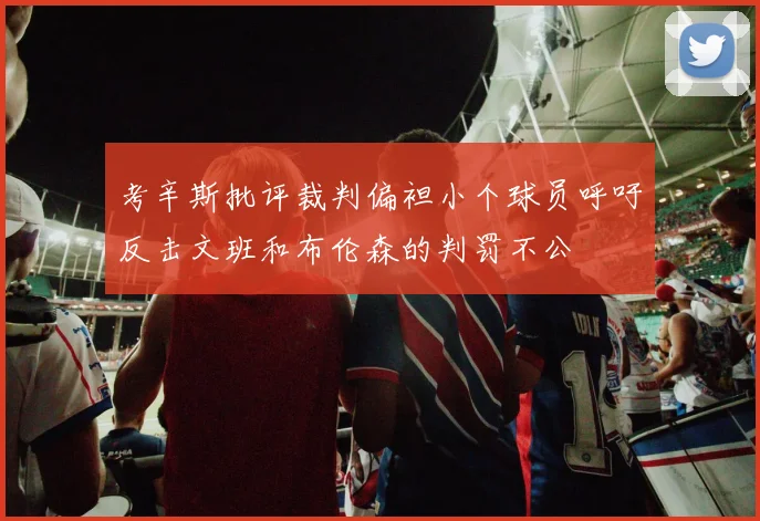 考辛斯批评裁判偏袒小个球员呼吁反击文班和布伦森的判罚不公