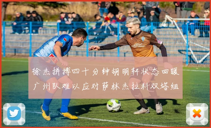 徐杰拼搏四十分钟胡明轩状态回暖广州队难以应对萨林杰拉科双塔组合
