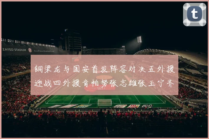 铜梁龙与国安首发阵容对决五外援迎战四外援肯帕努张志雄张玉宁齐上阵