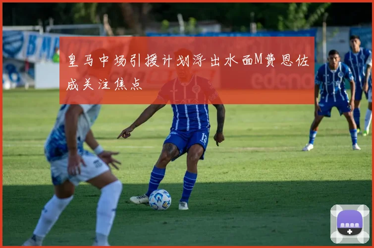 皇马中场引援计划浮出水面M费恩佐成关注焦点