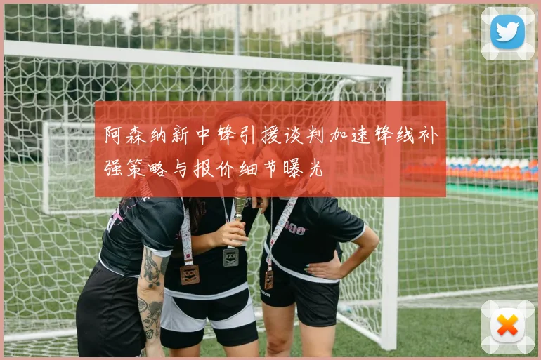 阿森纳新中锋引援谈判加速锋线补强策略与报价细节曝光