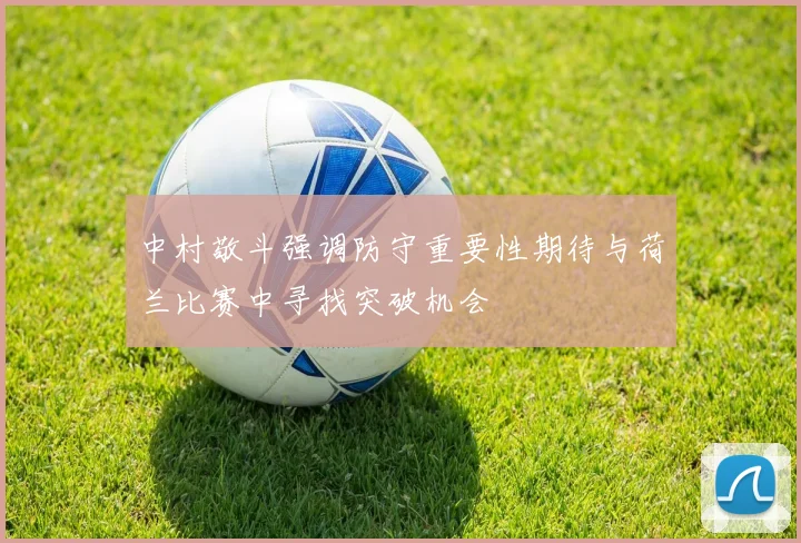 中村敬斗强调防守重要性期待与荷兰比赛中寻找突破机会