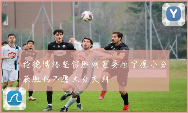 伦德博格坚信胜利重要性宁愿小分获胜也不愿大分失利
