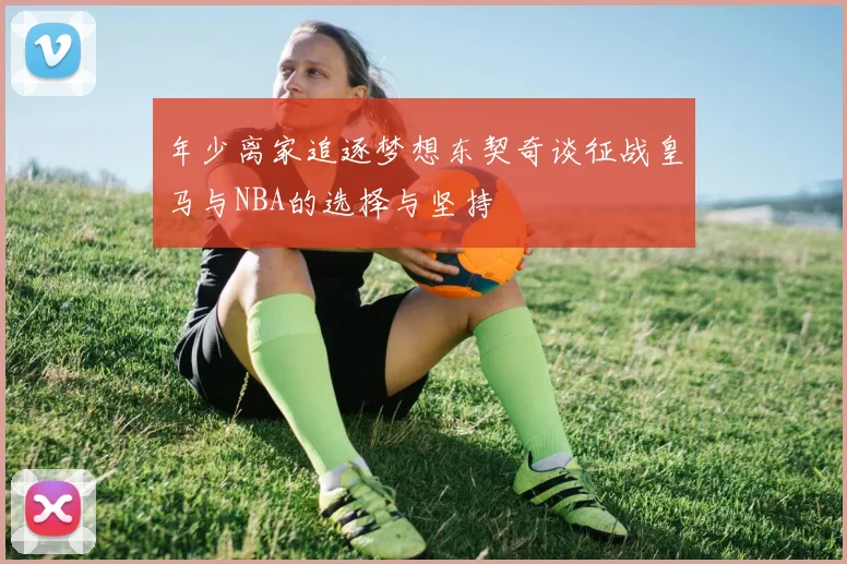 年少离家追逐梦想东契奇谈征战皇马与NBA的选择与坚持