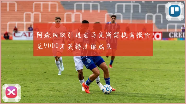 阿森纳欲引进吉马良斯需提高报价至9000万英镑才能成交