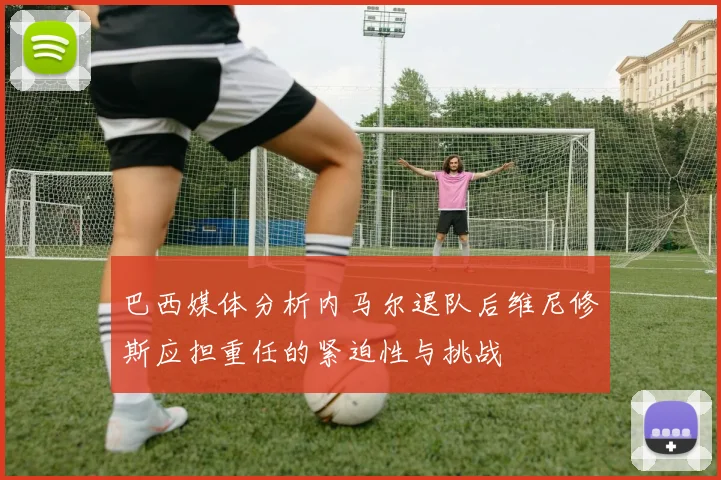 巴西媒体分析内马尔退队后维尼修斯应担重任的紧迫性与挑战