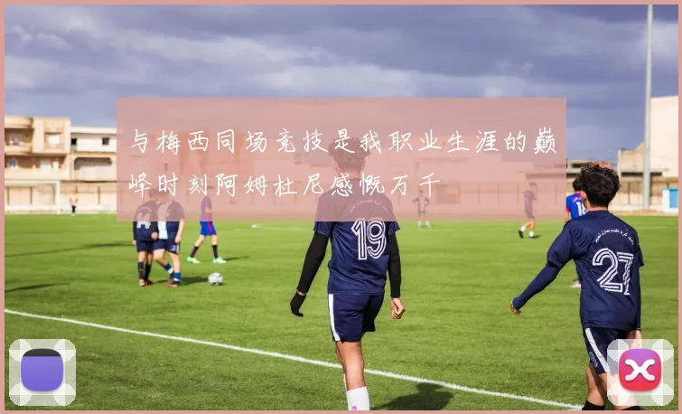 与梅西同场竞技是我职业生涯的巅峰时刻阿姆杜尼感慨万千