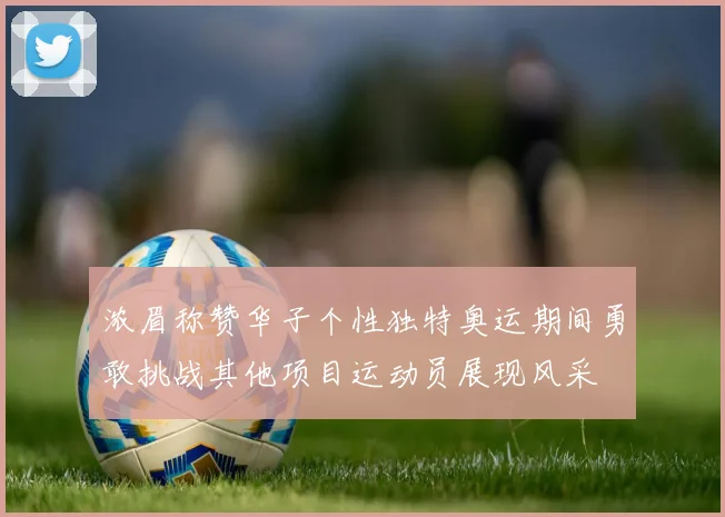 浓眉称赞华子个性独特奥运期间勇敢挑战其他项目运动员展现风采