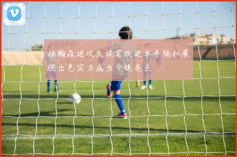 杨瀚森进攻失误需改进单手隔扣展现出色实力成为今晚亮点