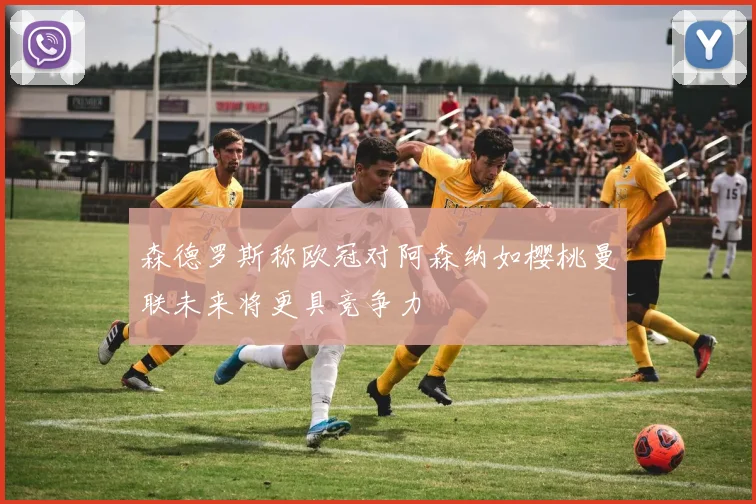 森德罗斯称欧冠对阿森纳如樱桃曼联未来将更具竞争力