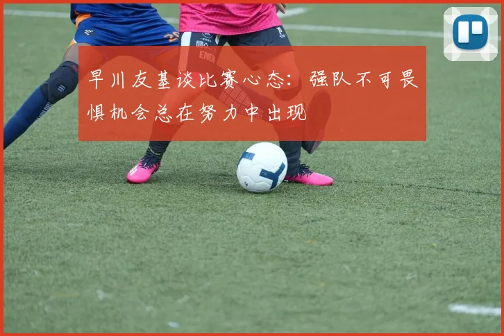 早川友基谈比赛心态：强队不可畏惧机会总在努力中出现