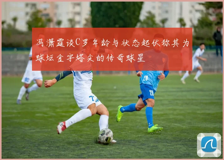 冯潇霆谈C罗年龄与状态起伏称其为球坛金字塔尖的传奇球星