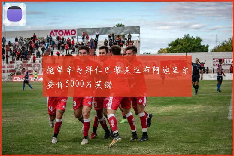 枪军车与拜仁巴黎关注布阿迪里尔要价5000万英镑