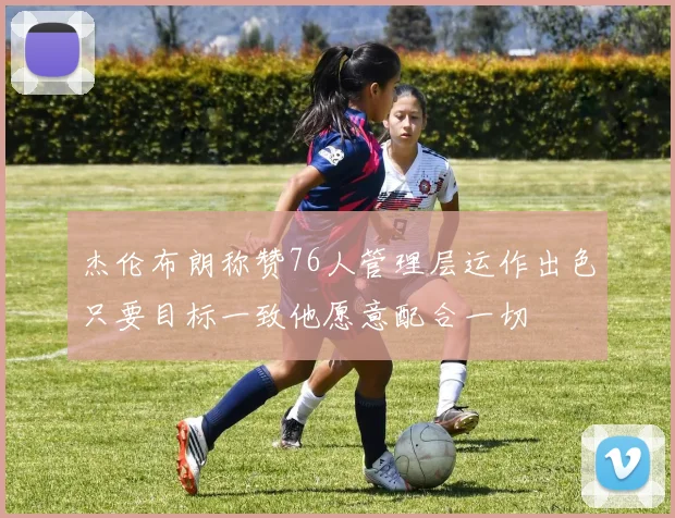 杰伦布朗称赞76人管理层运作出色只要目标一致他愿意配合一切