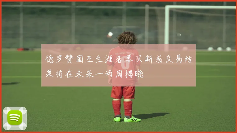 德罗赞国王生涯落幕买断或交易结果将在未来一两周揭晓