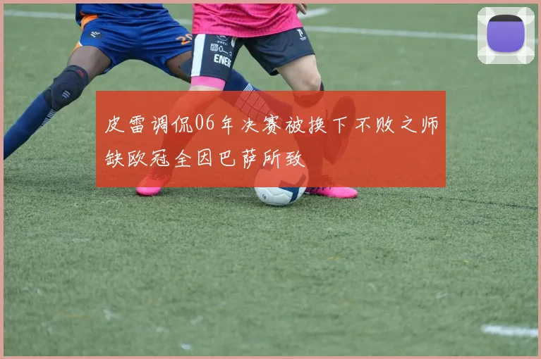 皮雷调侃06年决赛被换下不败之师缺欧冠全因巴萨所致
