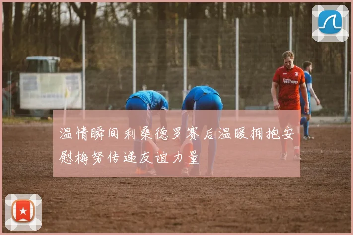 温情瞬间利桑德罗赛后温暖拥抱安慰梅努传递友谊力量