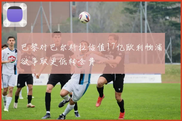 巴黎对巴尔科拉估值17亿欧利物浦欲争取更低转会费