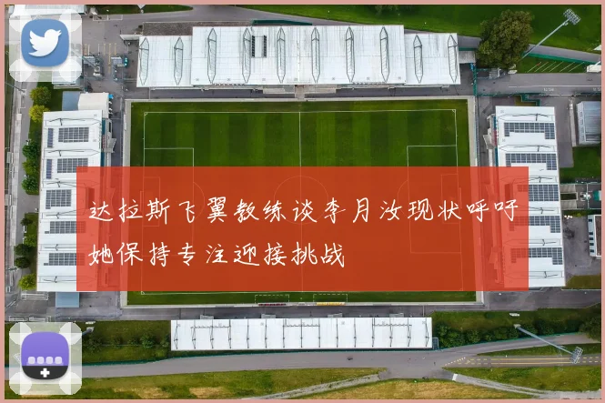 达拉斯飞翼教练谈李月汝现状呼吁她保持专注迎接挑战